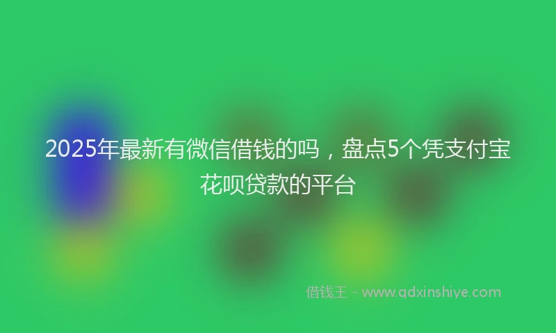 2025年最新有微信借钱的吗，盘点5个凭支付宝花呗贷款的平台