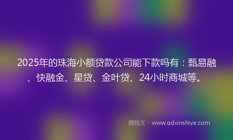 2025年的珠海小额贷款公司能下款吗有：甄易融、快融金、星贷、金叶贷、24小时商城等。