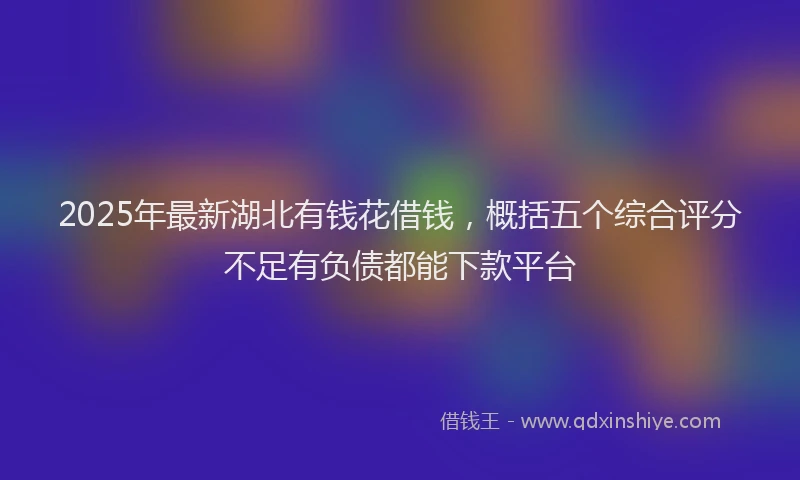 2025年最新湖北有钱花借钱，概括五个综合评分不足有负债都能下款平台