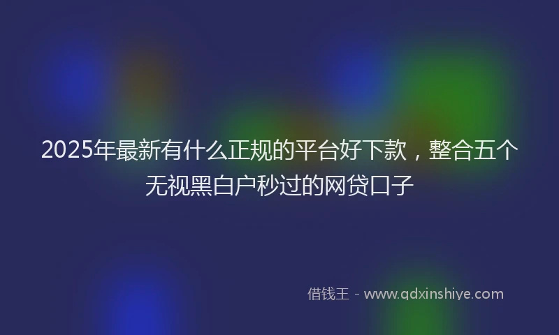 2025年最新有什么正规的平台好下款，整合五个无视黑白户秒过的网贷口子