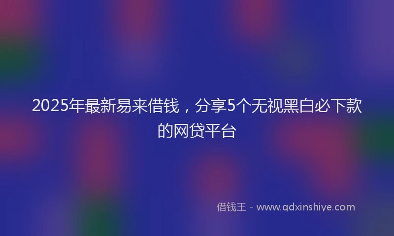 2025年最新易来借钱，分享5个无视黑白必下款的网贷平台