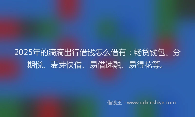 2025年的滴滴出行借钱怎么借有：畅贷钱包、分期悦、麦芽快借、易借速融、易得花等。