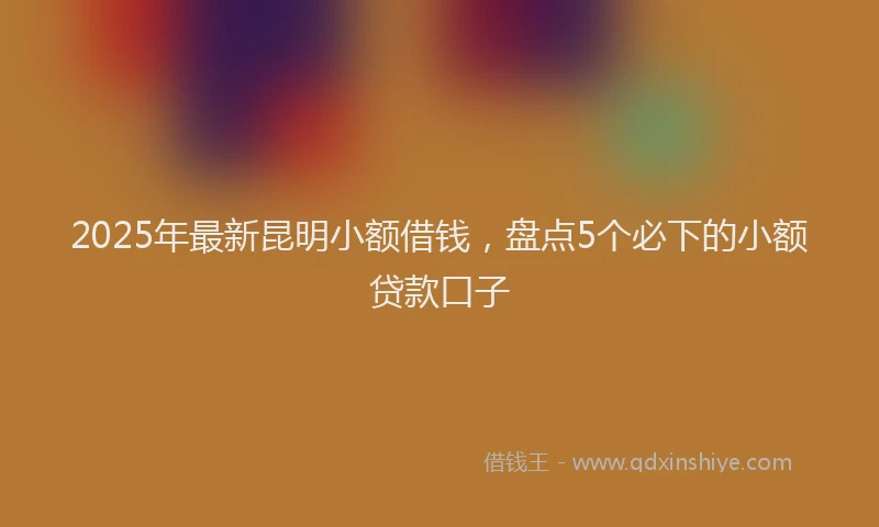 2025年最新昆明小额借钱，盘点5个必下的小额贷款口子