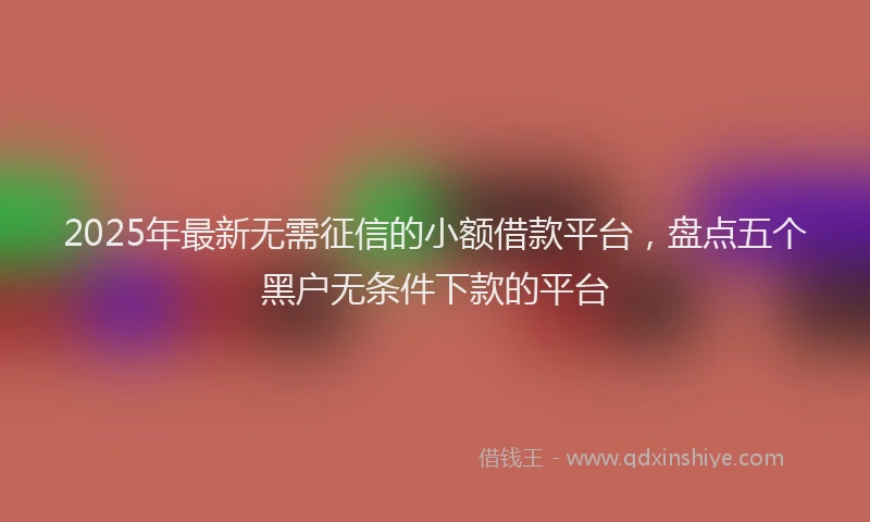 2025年最新无需征信的小额借款平台，盘点五个黑户无条件下款的平台