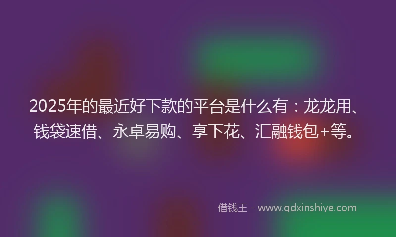 2025年的最近好下款的平台是什么有：龙龙用、钱袋速借、永卓易购、享下花、汇融钱包+等。
