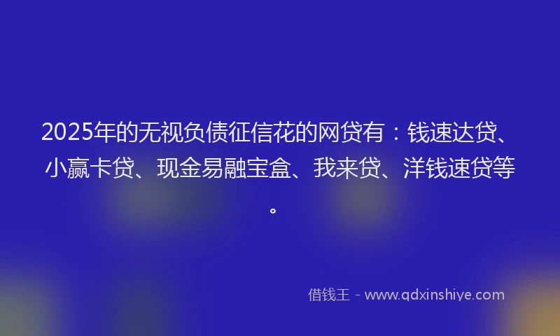 2025年的无视负债征信花的网贷有：钱速达贷、小赢卡贷、现金易融宝盒、我来贷、洋钱速贷等。
