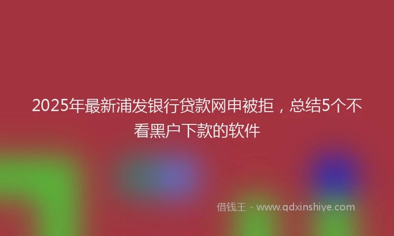 2025年最新浦发银行贷款网申被拒，总结5个不看黑户下款的软件