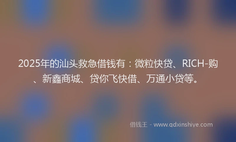 2025年的汕头救急借钱有：微粒快贷、RICH-购、新鑫商城、贷你飞快借、万通小贷等。