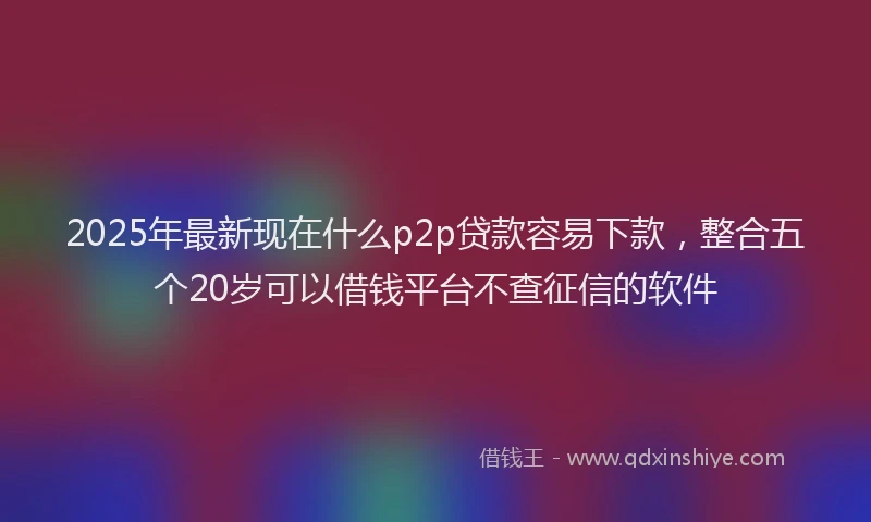 2025年最新现在什么p2p贷款容易下款，整合五个20岁可以借钱平台不查征信的软件