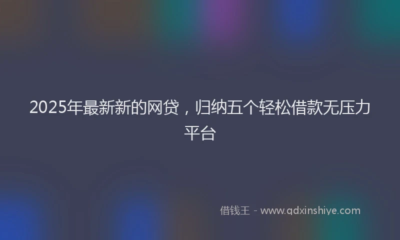 2025年最新新的网贷，归纳五个轻松借款无压力平台