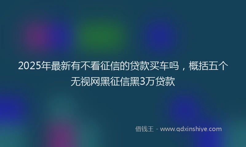 2025年最新有不看征信的贷款买车吗，概括五个无视网黑征信黑3万贷款