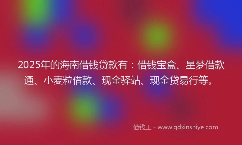 2025年的海南借钱贷款有：借钱宝盒、星梦借款通、小麦粒借款、现金驿站、现金贷易行等。