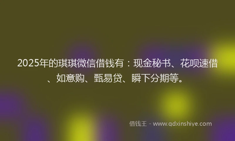 2025年的琪琪微信借钱有：现金秘书、花呗速借、如意购、甄易贷、瞬下分期等。
