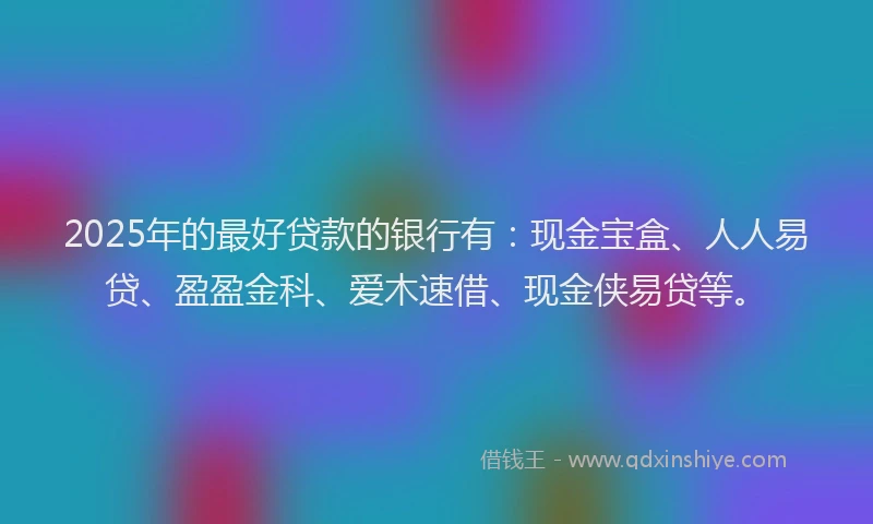 2025年的最好贷款的银行有：现金宝盒、人人易贷、盈盈金科、爱木速借、现金侠易贷等。