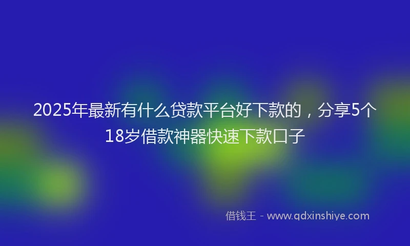 2025年最新有什么贷款平台好下款的，分享5个18岁借款神器快速下款口子