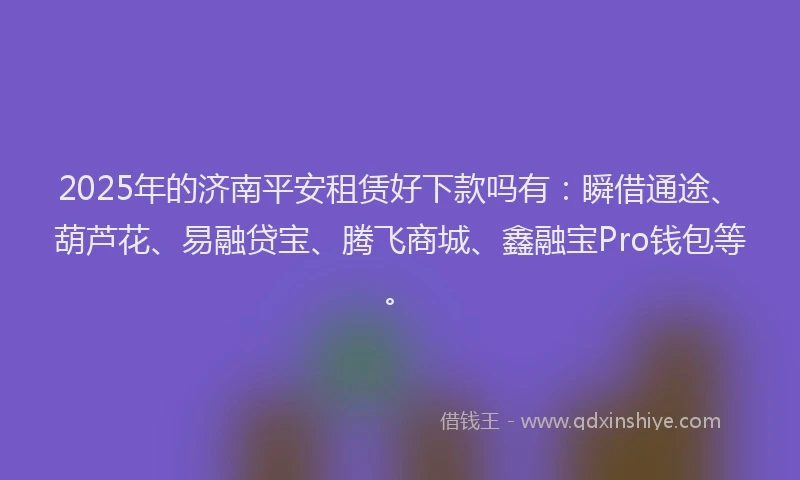 2025年的济南平安租赁好下款吗有：瞬借通途、葫芦花、易融贷宝、腾飞商城、鑫融宝Pro钱包等。
