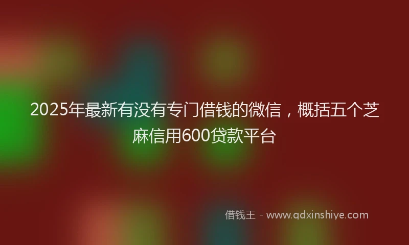 2025年最新有没有专门借钱的微信，概括五个芝麻信用600贷款平台