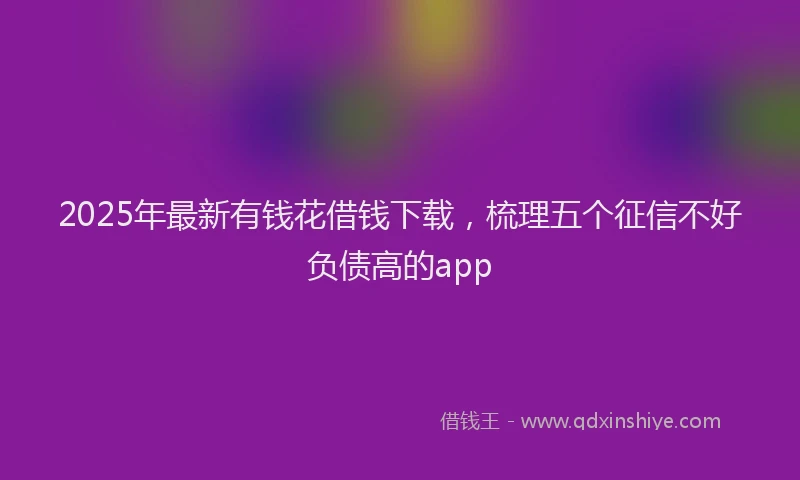 2025年最新有钱花借钱下载，梳理五个征信不好负债高的app