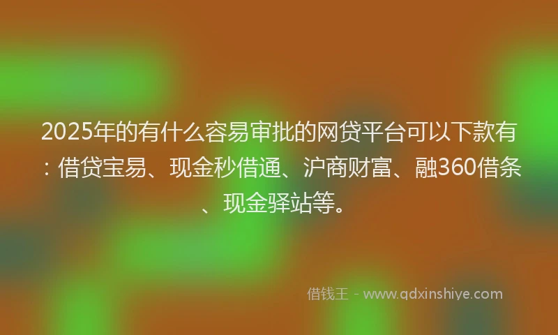2025年的有什么容易审批的网贷平台可以下款有：借贷宝易、现金秒借通、沪商财富、融360借条、现金驿站等。
