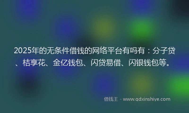 2025年的无条件借钱的网络平台有吗有：分子贷、桔享花、金亿钱包、闪贷易借、闪银钱包等。