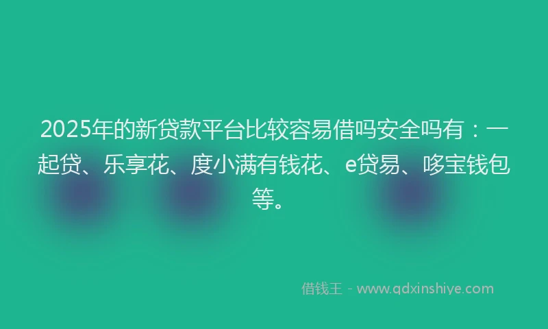2025年的新贷款平台比较容易借吗安全吗有：一起贷、乐享花、度小满有钱花、e贷易、哆宝钱包等。