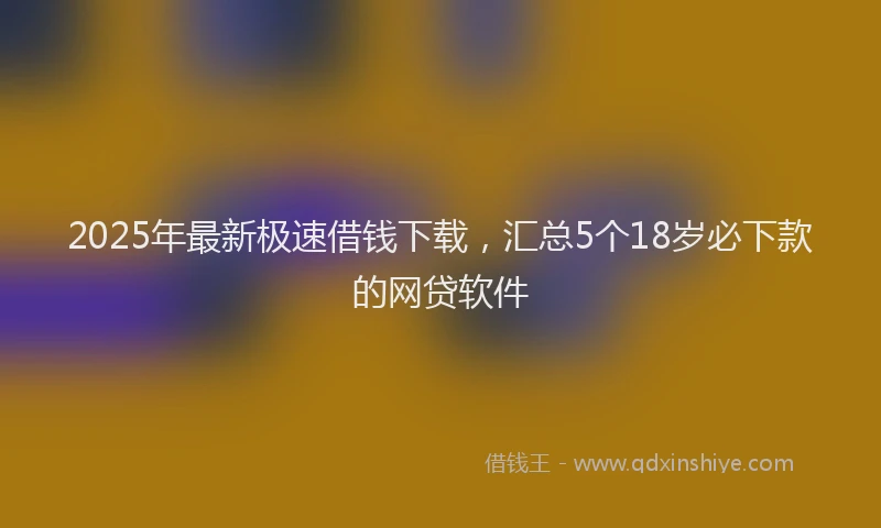 2025年最新极速借钱下载，汇总5个18岁必下款的网贷软件