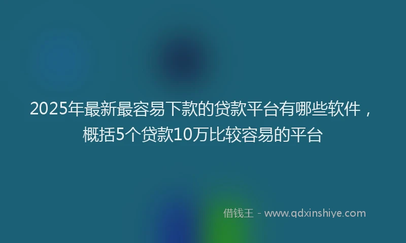 2025年最新最容易下款的贷款平台有哪些软件，概括5个贷款10万比较容易的平台