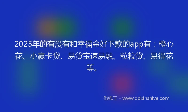 2025年的有没有和幸福金好下款的app有：橙心花、小赢卡贷、易贷宝速易融、粒粒贷、易得花等。
