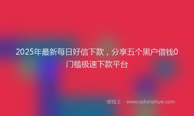 2025年最新每日好信下款，分享五个黑户借钱0门槛极速下款平台