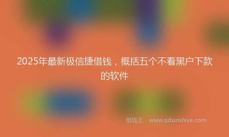 2025年最新极信捷借钱，概括五个不看黑户下款的软件