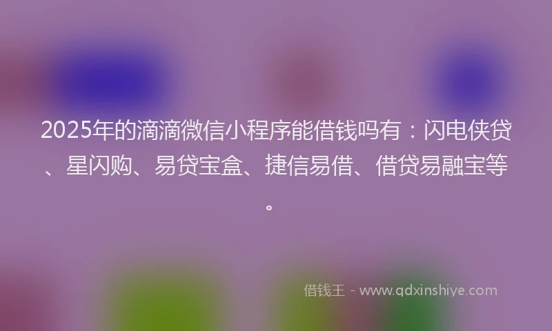 2025年的滴滴微信小程序能借钱吗有：闪电侠贷、星闪购、易贷宝盒、捷信易借、借贷易融宝等。
