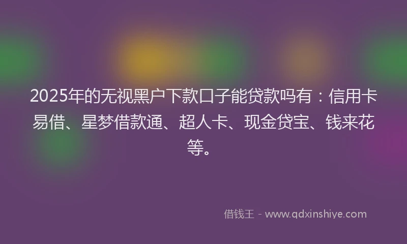 2025年的无视黑户下款口子能贷款吗有：信用卡易借、星梦借款通、超人卡、现金贷宝、钱来花等。