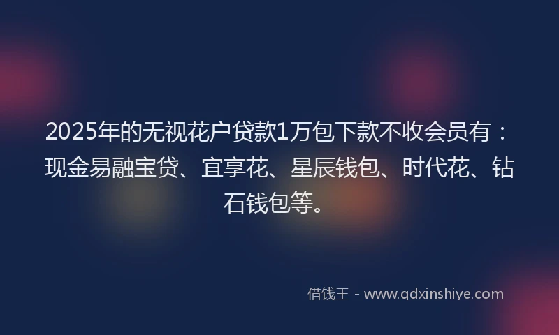 2025年的无视花户贷款1万包下款不收会员有：现金易融宝贷、宜享花、星辰钱包、时代花、钻石钱包等。