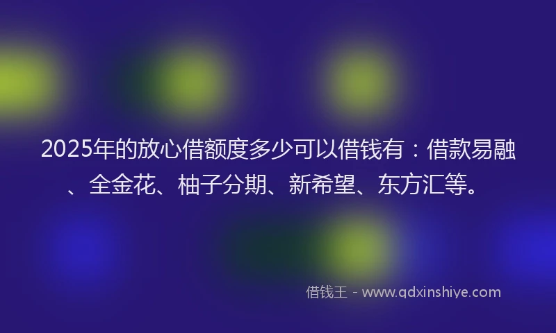 2025年的放心借额度多少可以借钱有：借款易融、全金花、柚子分期、新希望、东方汇等。