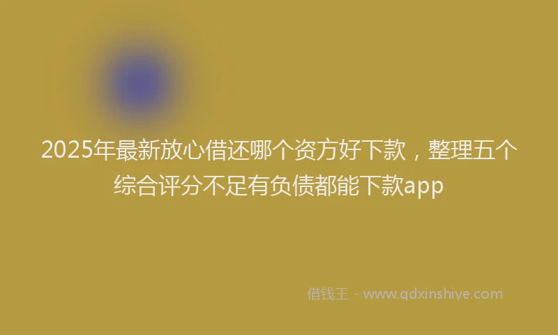 2025年最新放心借还哪个资方好下款，整理五个综合评分不足有负债都能下款app
