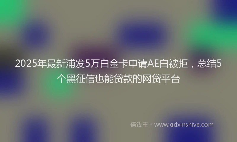 2025年最新浦发5万白金卡申请AE白被拒，总结5个黑征信也能贷款的网贷平台