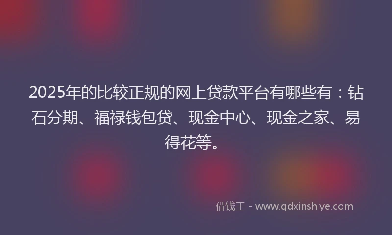 2025年的比较正规的网上贷款平台有哪些有：钻石分期、福禄钱包贷、现金中心、现金之家、易得花等。