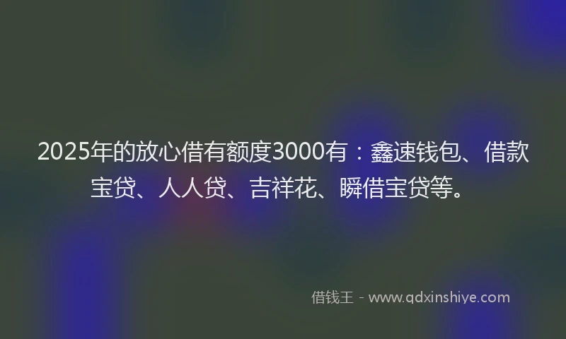 2025年的放心借有额度3000有：鑫速钱包、借款宝贷、人人贷、吉祥花、瞬借宝贷等。