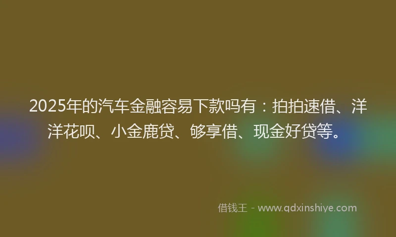 2025年的汽车金融容易下款吗有：拍拍速借、洋洋花呗、小金鹿贷、够享借、现金好贷等。