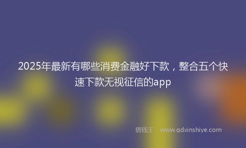 2025年最新有哪些消费金融好下款，整合五个快速下款无视征信的app