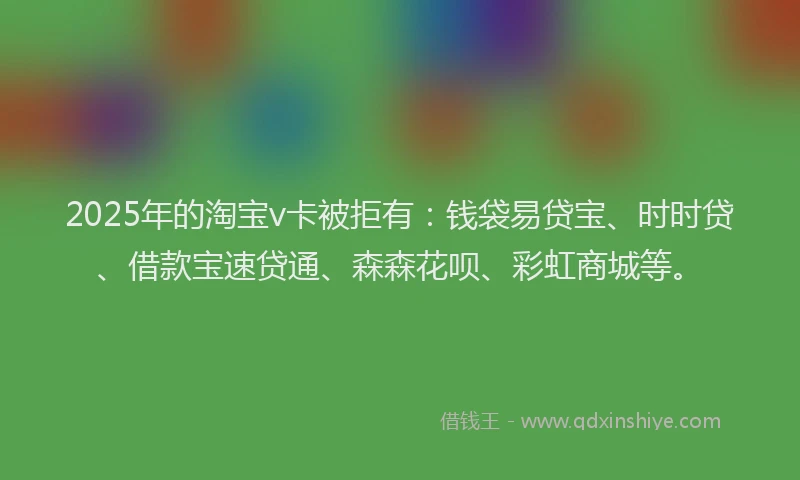 2025年的淘宝v卡被拒有：钱袋易贷宝、时时贷、借款宝速贷通、森森花呗、彩虹商城等。