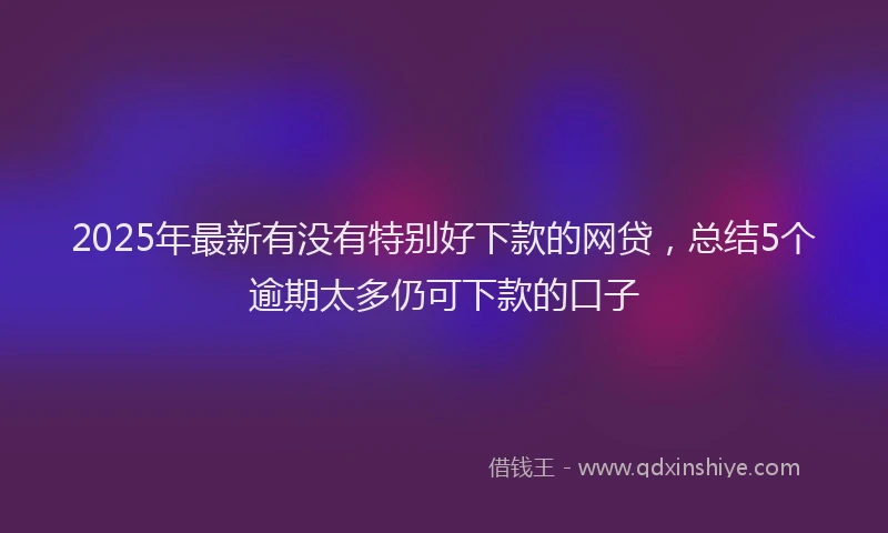 2025年最新有没有特别好下款的网贷，总结5个逾期太多仍可下款的口子