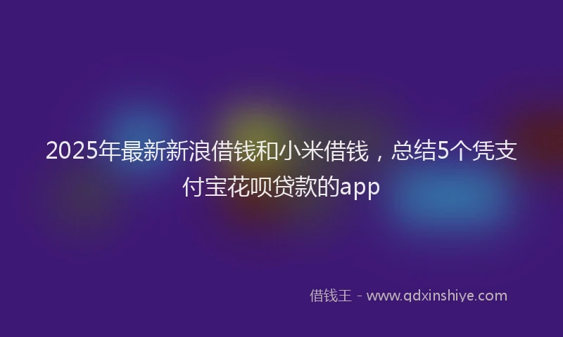 2025年最新新浪借钱和小米借钱，总结5个凭支付宝花呗贷款的app