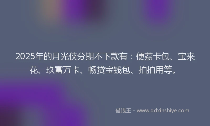 2025年的月光侠分期不下款有：便荔卡包、宝来花、玖富万卡、畅贷宝钱包、拍拍用等。