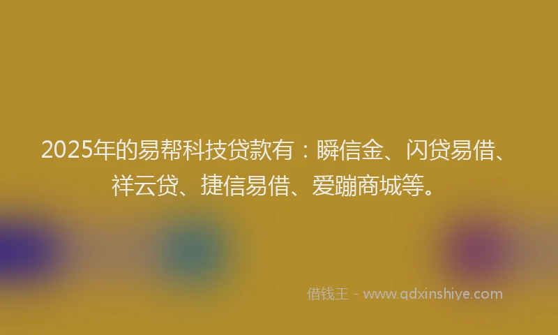 2025年的易帮科技贷款有：瞬信金、闪贷易借、祥云贷、捷信易借、爱蹦商城等。