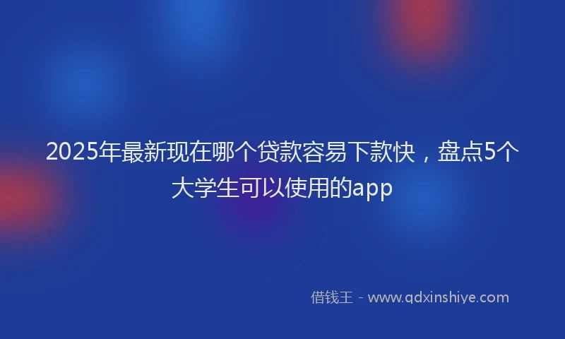 2025年最新现在哪个贷款容易下款快，盘点5个大学生可以使用的app