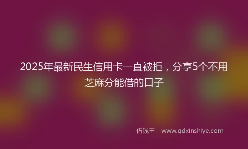 2025年最新民生信用卡一直被拒，分享5个不用芝麻分能借的口子