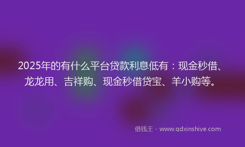 2025年的有什么平台贷款利息低有：现金秒借、龙龙用、吉祥购、现金秒借贷宝、羊小购等。