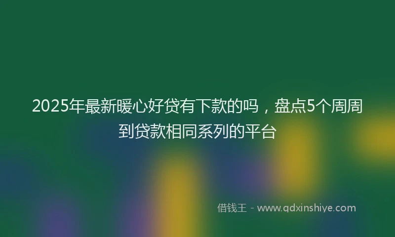 2025年最新暖心好贷有下款的吗，盘点5个周周到贷款相同系列的平台