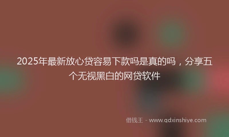 2025年最新放心贷容易下款吗是真的吗，分享五个无视黑白的网贷软件